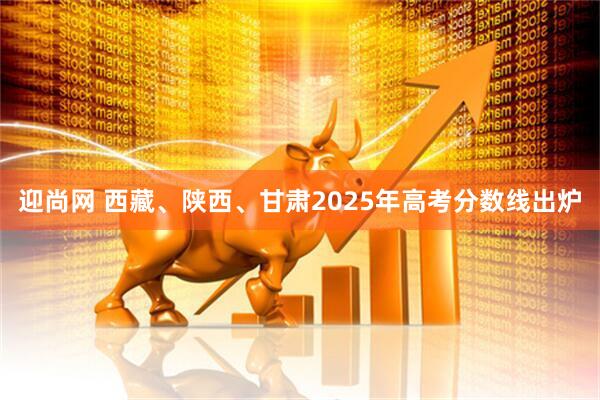 迎尚网 西藏、陕西、甘肃2025年高考分数线出炉