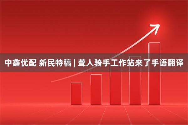 中鑫优配 新民特稿 | 聋人骑手工作站来了手语翻译