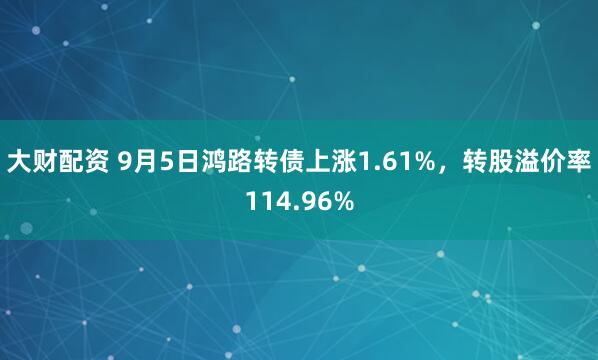 大财配资 9月5日鸿路转债上涨1.61%，转股溢价率114.96%