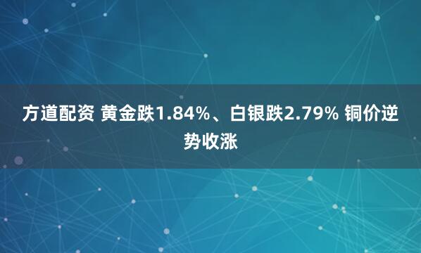 方道配资 黄金跌1.84%、白银跌2.79% 铜价逆势收涨